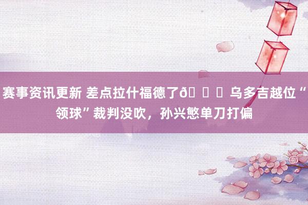 赛事资讯更新 差点拉什福德了😅乌多吉越位“领球”裁判没吹，孙兴慜单刀打偏