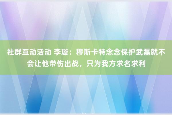 社群互动活动 李璇：穆斯卡特念念保护武磊就不会让他带伤出战，只为我方求名求利