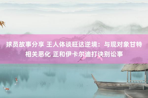 球员故事分享 王人体谈旺达逆境：与现对象甘特相关恶化 正和伊卡尔迪打诀别讼事