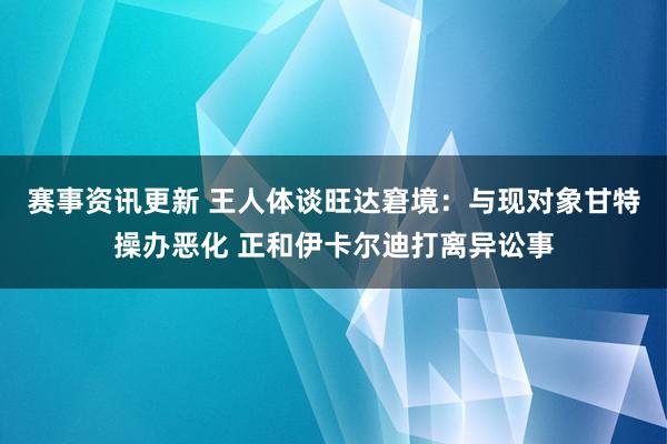 赛事资讯更新 王人体谈旺达窘境：与现对象甘特操办恶化 正和伊卡尔迪打离异讼事