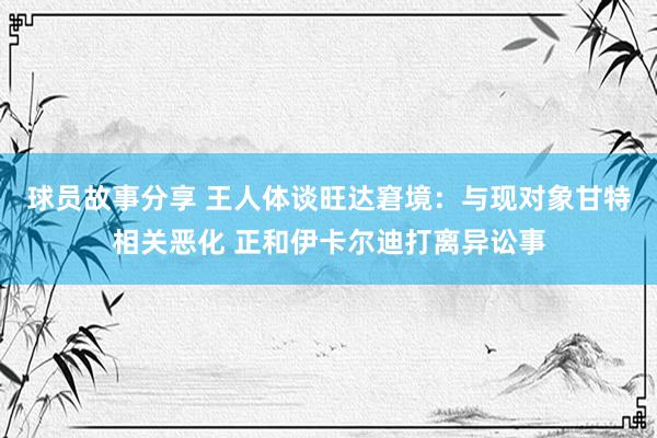 球员故事分享 王人体谈旺达窘境：与现对象甘特相关恶化 正和伊卡尔迪打离异讼事