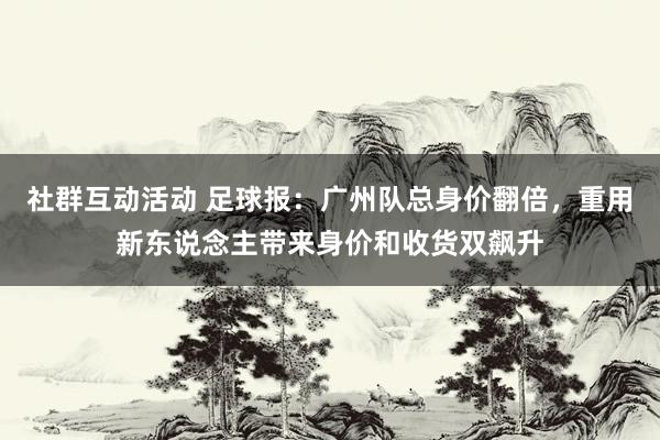 社群互动活动 足球报：广州队总身价翻倍，重用新东说念主带来身价和收货双飙升