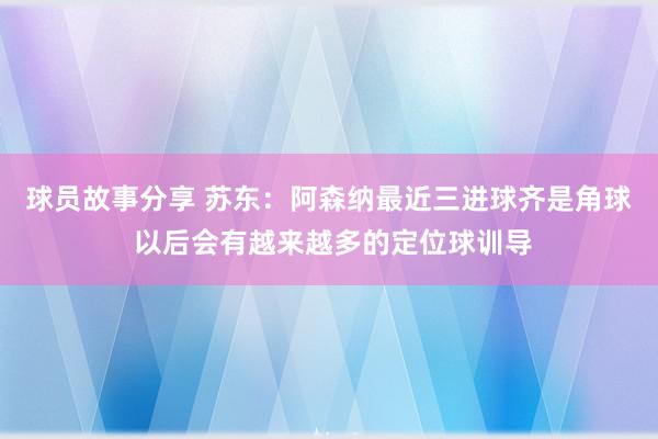 球员故事分享 苏东：阿森纳最近三进球齐是角球 以后会有越来越多的定位球训导