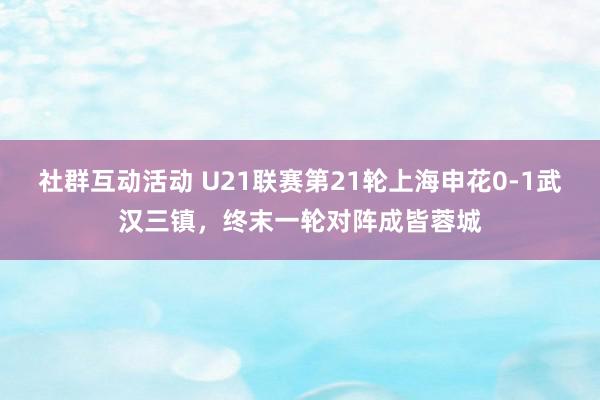 社群互动活动 U21联赛第21轮上海申花0-1武汉三镇，终末一轮对阵成皆蓉城