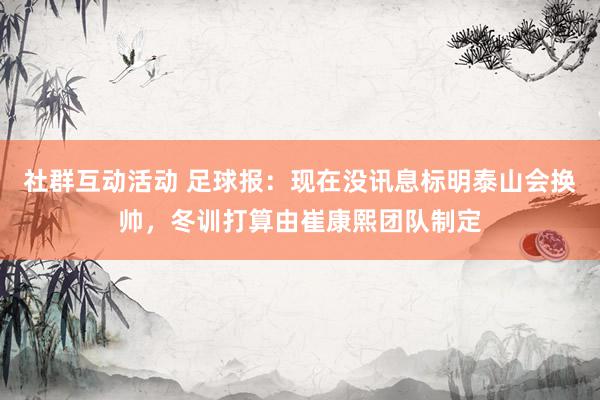 社群互动活动 足球报：现在没讯息标明泰山会换帅，冬训打算由崔康熙团队制定