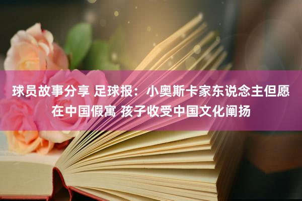 球员故事分享 足球报：小奥斯卡家东说念主但愿在中国假寓 孩子收受中国文化阐扬