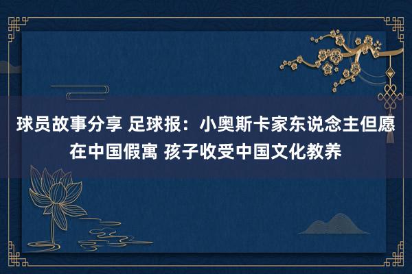 球员故事分享 足球报：小奥斯卡家东说念主但愿在中国假寓 孩子收受中国文化教养