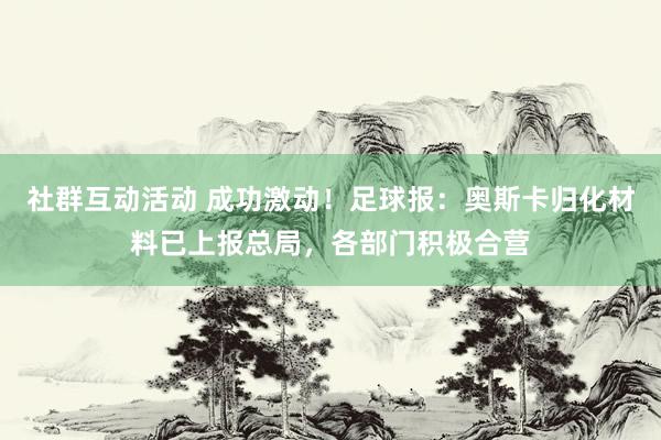 社群互动活动 成功激动！足球报：奥斯卡归化材料已上报总局，各部门积极合营