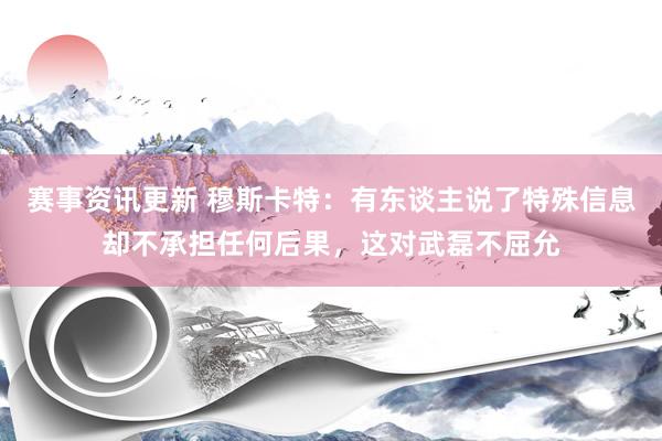 赛事资讯更新 穆斯卡特：有东谈主说了特殊信息却不承担任何后果，这对武磊不屈允