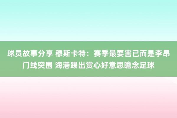 球员故事分享 穆斯卡特：赛季最要害已而是李昂门线突围 海港踢出赏心好意思瞻念足球