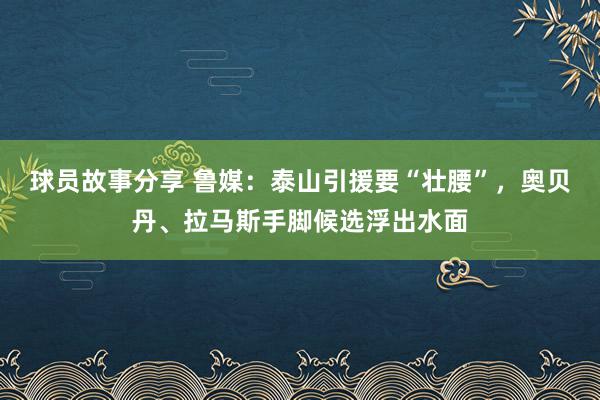 球员故事分享 鲁媒：泰山引援要“壮腰”，奥贝丹、拉马斯手脚候选浮出水面