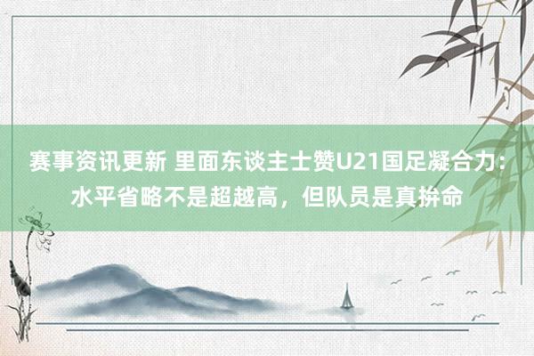 赛事资讯更新 里面东谈主士赞U21国足凝合力：水平省略不是超越高，但队员是真拚命