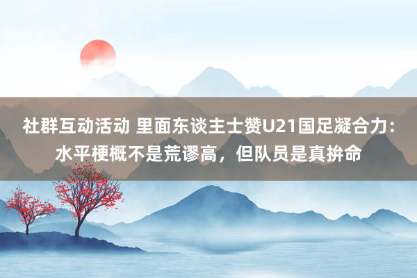 社群互动活动 里面东谈主士赞U21国足凝合力：水平梗概不是荒谬高，但队员是真拚命