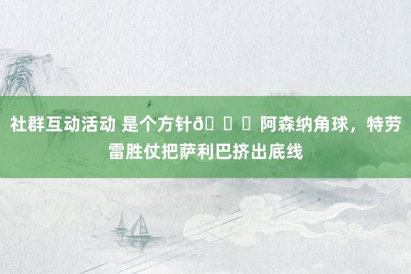 社群互动活动 是个方针😂阿森纳角球，特劳雷胜仗把萨利巴挤出底线