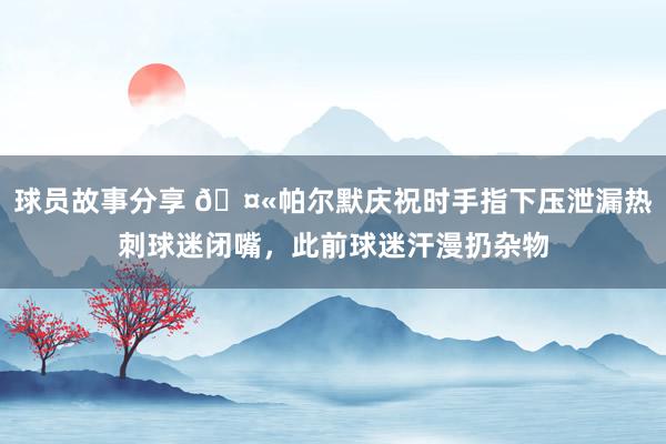 球员故事分享 🤫帕尔默庆祝时手指下压泄漏热刺球迷闭嘴，此前球迷汗漫扔杂物