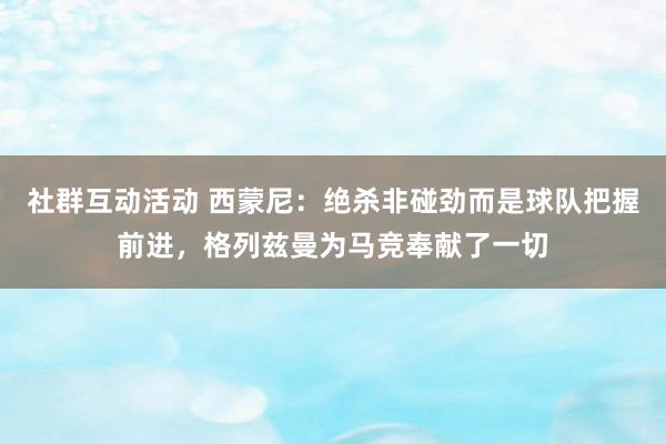 社群互动活动 西蒙尼：绝杀非碰劲而是球队把握前进，格列兹曼为马竞奉献了一切