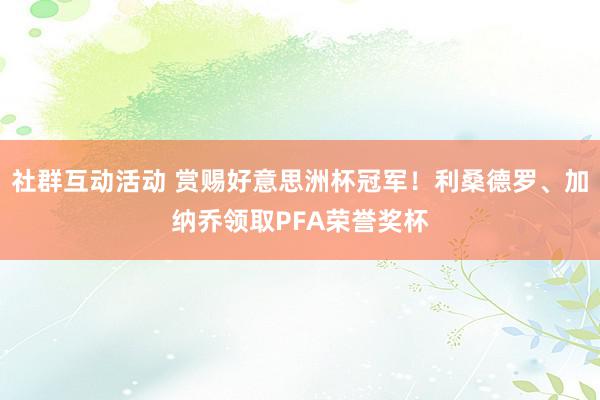 社群互动活动 赏赐好意思洲杯冠军！利桑德罗、加纳乔领取PFA荣誉奖杯