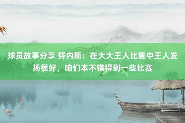 球员故事分享 努内斯：在大大王人比赛中王人发扬很好，咱们本不错得到一些比赛