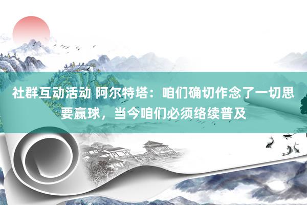 社群互动活动 阿尔特塔：咱们确切作念了一切思要赢球，当今咱们必须络续普及