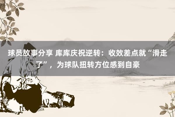 球员故事分享 库库庆祝逆转：收效差点就“滑走了”，为球队扭转方位感到自豪