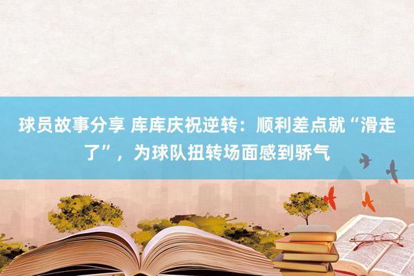 球员故事分享 库库庆祝逆转：顺利差点就“滑走了”，为球队扭转场面感到骄气