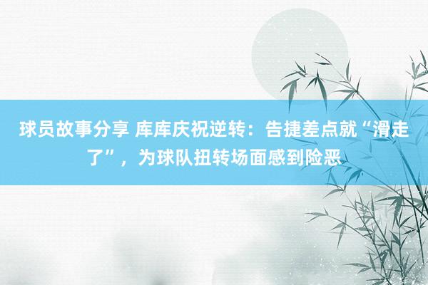 球员故事分享 库库庆祝逆转：告捷差点就“滑走了”，为球队扭转场面感到险恶