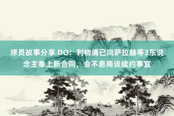 球员故事分享 DO：利物浦已向萨拉赫等3东说念主奉上新合同，会不息商谈续约事宜