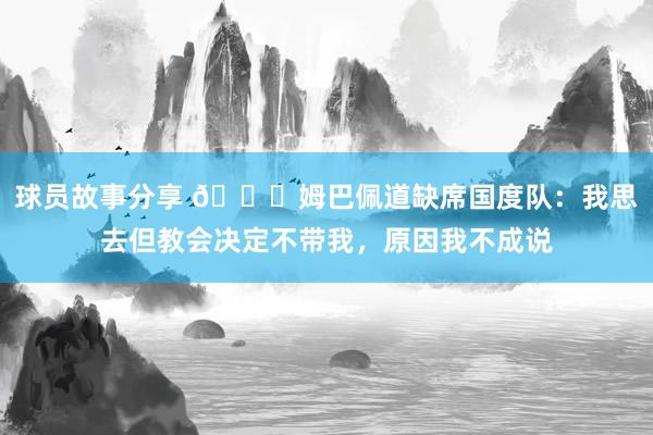 球员故事分享 👀姆巴佩道缺席国度队：我思去但教会决定不带我，原因我不成说