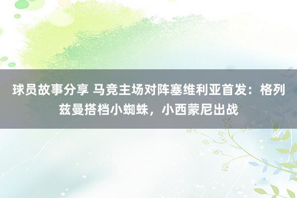 球员故事分享 马竞主场对阵塞维利亚首发：格列兹曼搭档小蜘蛛，小西蒙尼出战