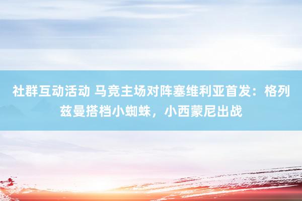 社群互动活动 马竞主场对阵塞维利亚首发：格列兹曼搭档小蜘蛛，小西蒙尼出战