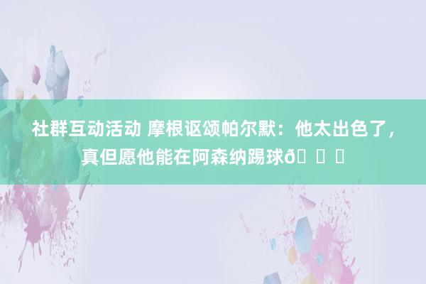 社群互动活动 摩根讴颂帕尔默：他太出色了，真但愿他能在阿森纳踢球👍