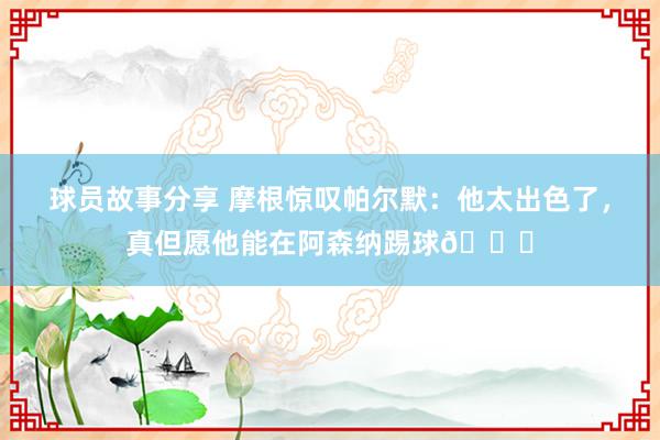 球员故事分享 摩根惊叹帕尔默：他太出色了，真但愿他能在阿森纳踢球👍