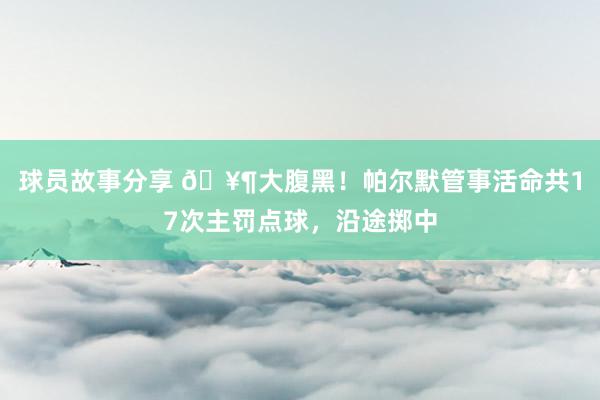 球员故事分享 🥶大腹黑！帕尔默管事活命共17次主罚点球，沿途掷中