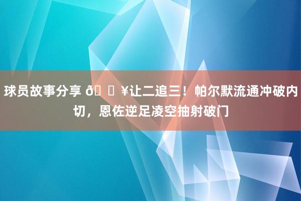 球员故事分享 💥让二追三！帕尔默流通冲破内切，恩佐逆足凌空抽射破门