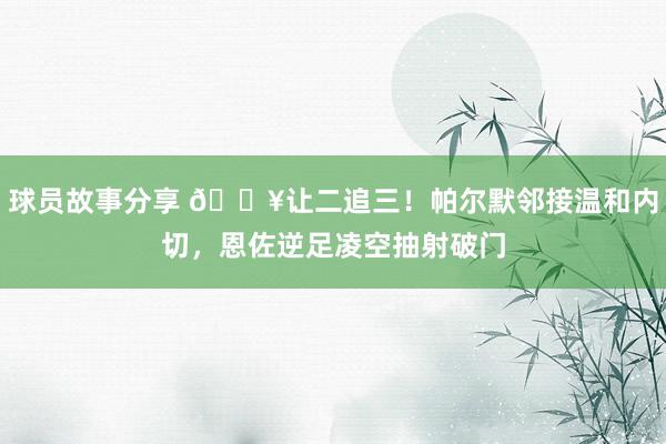 球员故事分享 💥让二追三！帕尔默邻接温和内切，恩佐逆足凌空抽射破门