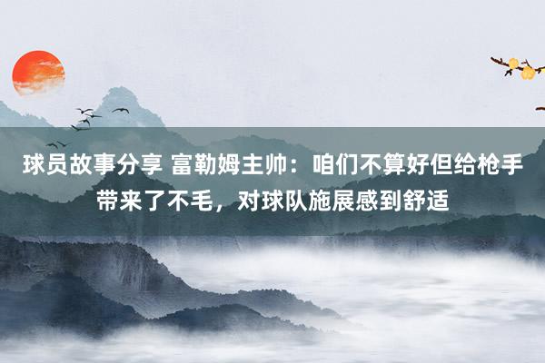 球员故事分享 富勒姆主帅：咱们不算好但给枪手带来了不毛，对球队施展感到舒适