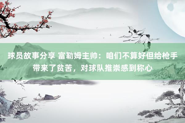 球员故事分享 富勒姆主帅：咱们不算好但给枪手带来了贫苦，对球队推崇感到称心