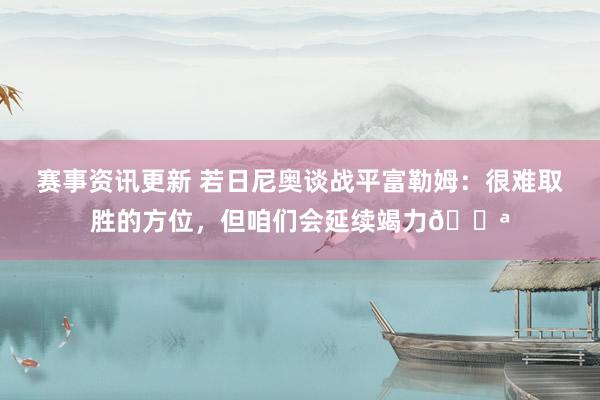 赛事资讯更新 若日尼奥谈战平富勒姆：很难取胜的方位，但咱们会延续竭力💪