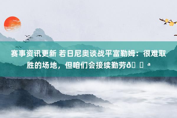 赛事资讯更新 若日尼奥谈战平富勒姆：很难取胜的场地，但咱们会接续勤劳💪