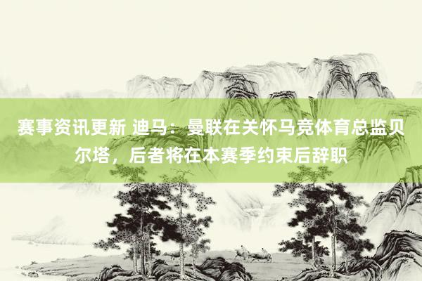 赛事资讯更新 迪马：曼联在关怀马竞体育总监贝尔塔，后者将在本赛季约束后辞职