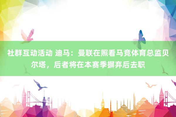 社群互动活动 迪马：曼联在照看马竞体育总监贝尔塔，后者将在本赛季摒弃后去职