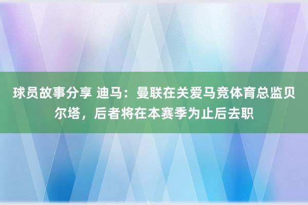 球员故事分享 迪马：曼联在关爱马竞体育总监贝尔塔，后者将在本赛季为止后去职