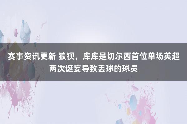 赛事资讯更新 狼狈，库库是切尔西首位单场英超两次诞妄导致丢球的球员