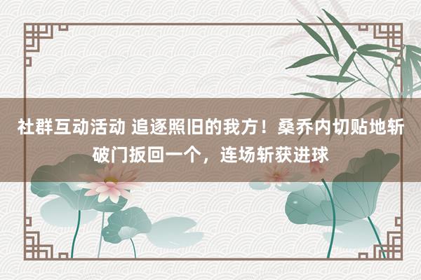 社群互动活动 追逐照旧的我方！桑乔内切贴地斩破门扳回一个，连场斩获进球