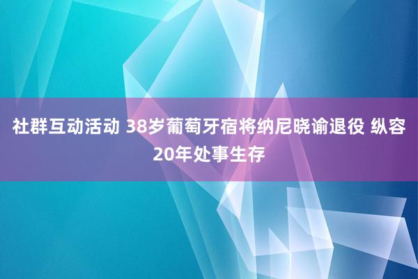 社群互动活动 38岁葡萄牙宿将纳尼晓谕退役 纵容20年处事生存