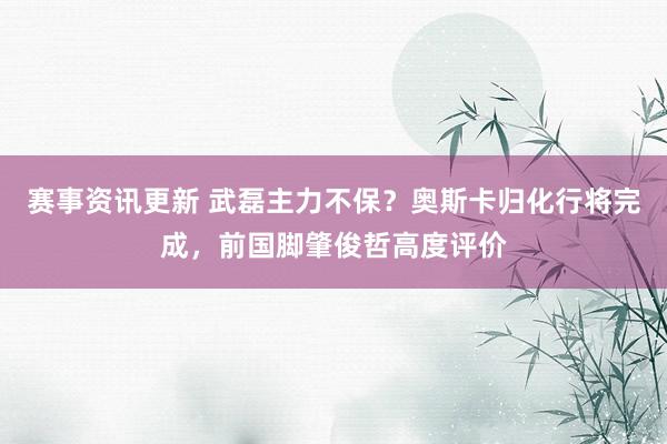 赛事资讯更新 武磊主力不保？奥斯卡归化行将完成，前国脚肇俊哲高度评价