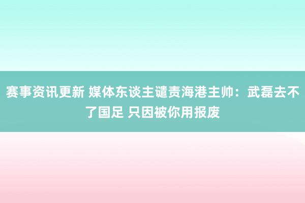 赛事资讯更新 媒体东谈主谴责海港主帅：武磊去不了国足 只因被你用报废