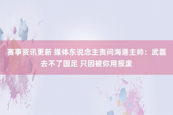 赛事资讯更新 媒体东说念主责问海港主帅：武磊去不了国足 只因被你用报废