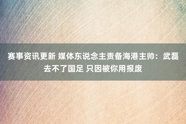 赛事资讯更新 媒体东说念主责备海港主帅：武磊去不了国足 只因被你用报废