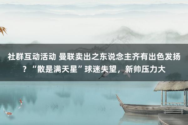 社群互动活动 曼联卖出之东说念主齐有出色发扬？“散是满天星”球迷失望，新帅压力大